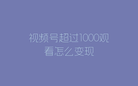 视频号超过1000观看怎么变现-自媒星球