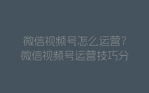 微信视频号怎么运营？微信视频号运营技巧分享-自媒星球