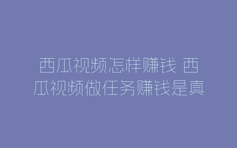西瓜视频怎样赚钱 西瓜视频做任务赚钱是真的吗-自媒星球