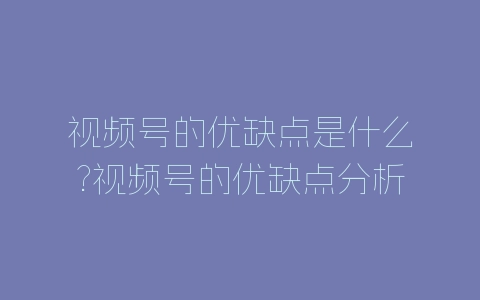 视频号的优缺点是什么?视频号的优缺点分析-自媒星球