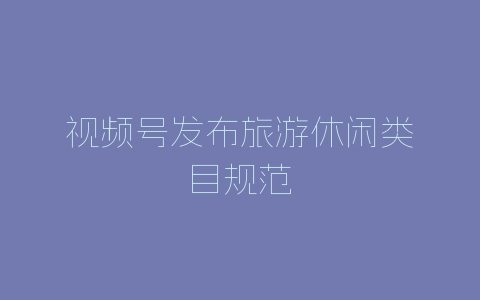 视频号发布旅游休闲类目规范-自媒星球
