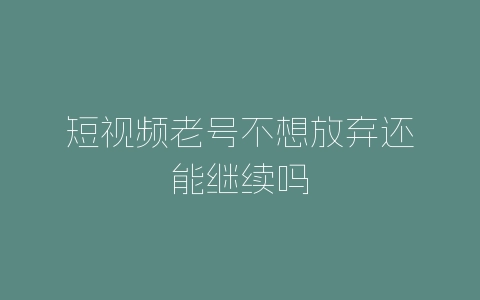 短视频老号不想放弃还能继续吗-自媒星球