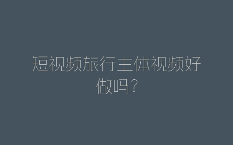短视频旅行主体视频好做吗？-自媒星球