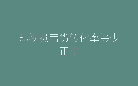 短视频带货转化率多少正常-自媒星球