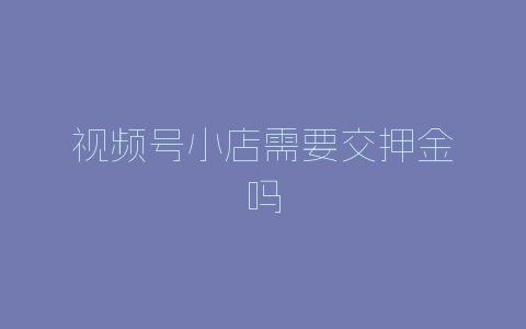 视频号小店需要交押金吗-自媒星球