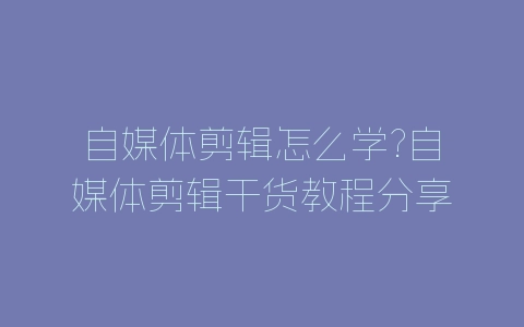 自媒体剪辑怎么学?自媒体剪辑干货教程分享-自媒星球