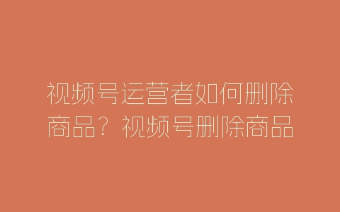 视频号运营者如何删除商品？视频号删除商品的方法-自媒星球