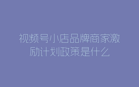 视频号小店品牌商家激励计划政策是什么-自媒星球