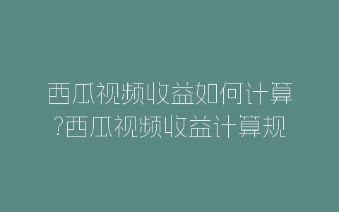 西瓜视频收益如何计算?西瓜视频收益计算规则-自媒星球