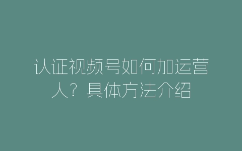 认证视频号如何加运营人？具体方法介绍-自媒星球