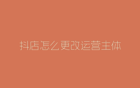 抖店怎么更改运营主体-自媒星球