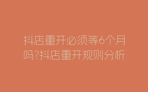 抖店重开必须等6个月吗?抖店重开规则分析-自媒星球