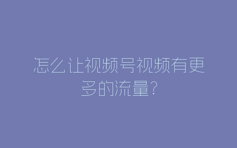 怎么让视频号视频有更多的流量？-自媒星球