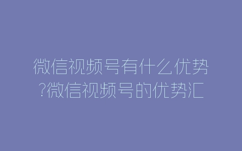 微信视频号有什么优势?微信视频号的优势汇总-自媒星球