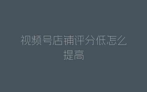 视频号店铺评分低怎么提高-自媒星球