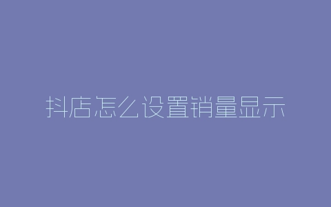 抖店怎么设置销量显示-自媒星球