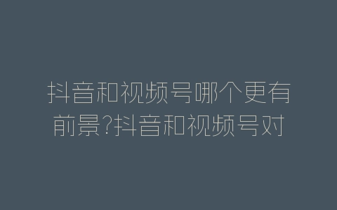 抖音和视频号哪个更有前景?抖音和视频号对比分析-自媒星球
