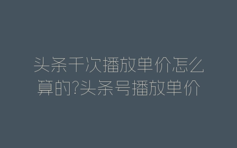 头条千次播放单价怎么算的?头条号播放单价计算方法-自媒星球
