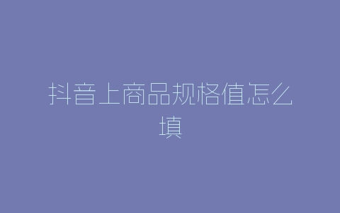 抖音上商品规格值怎么填-自媒星球