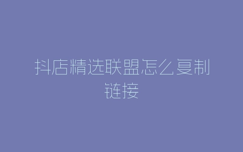 抖店精选联盟怎么复制链接-自媒星球