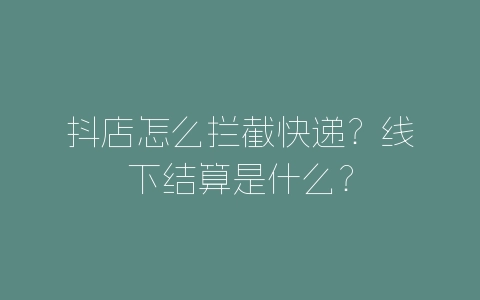 抖店怎么拦截快递？线下结算是什么？-自媒星球