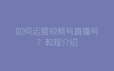 如何运营视频号直播号？教程介绍-自媒星球