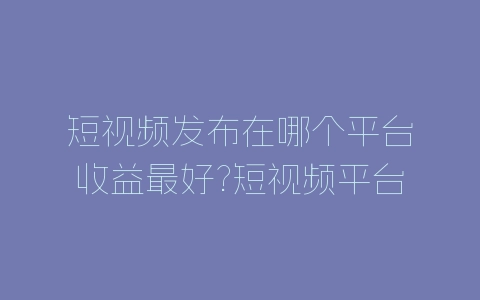 短视频发布在哪个平台收益最好?短视频平台收益分析-自媒星球
