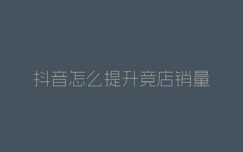 抖音怎么提升竞店销量-自媒星球