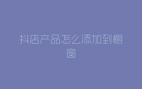 抖店产品怎么添加到橱窗-自媒星球