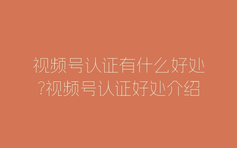 视频号认证有什么好处?视频号认证好处介绍-自媒星球