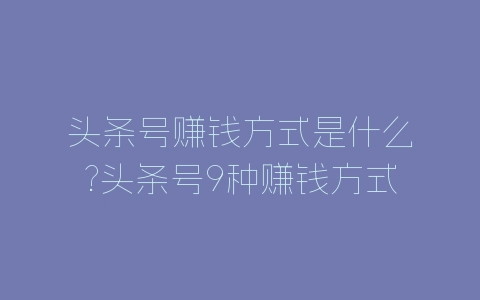 头条号赚钱方式是什么?头条号9种赚钱方式分享-自媒星球