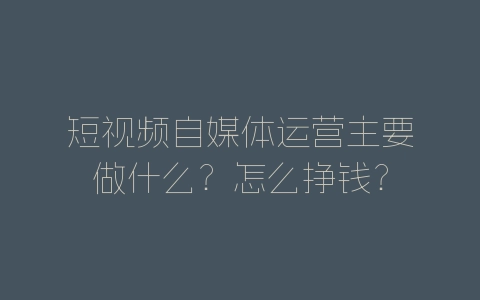 短视频自媒体运营主要做什么？怎么挣钱？-自媒星球