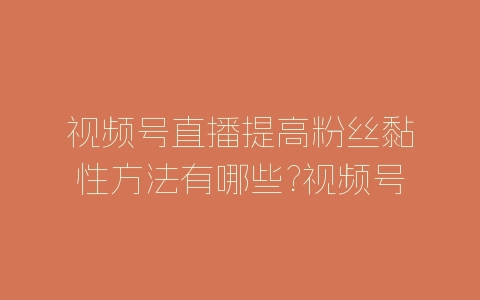 视频号直播提高粉丝黏性方法有哪些?视频号提高粉丝黏性方法-自媒星球
