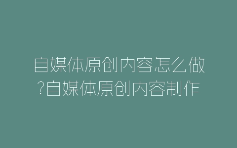 自媒体原创内容怎么做?自媒体原创内容制作方法-自媒星球