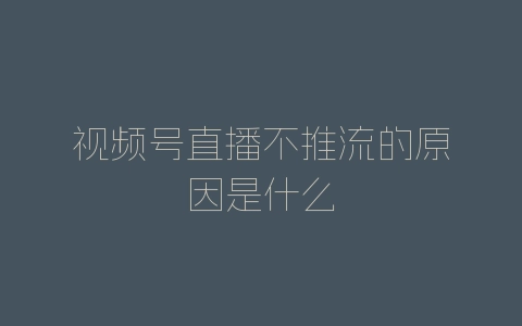 视频号直播不推流的原因是什么-自媒星球