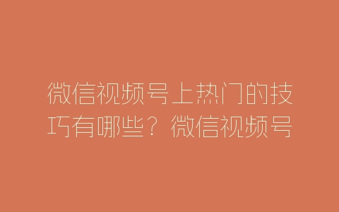 微信视频号上热门的技巧有哪些？微信视频号上热门方法介绍-自媒星球
