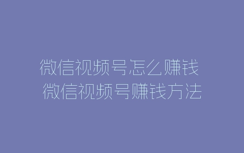 微信视频号怎么赚钱 微信视频号赚钱方法-自媒星球