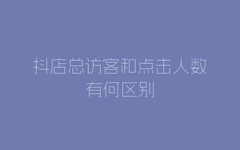 抖店总访客和点击人数有何区别-自媒星球