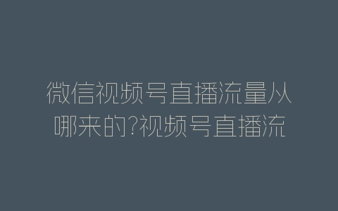 微信视频号直播流量从哪来的?视频号直播流量来源渠道-自媒星球