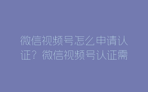 微信视频号怎么申请认证？微信视频号认证需要什么条件-自媒星球