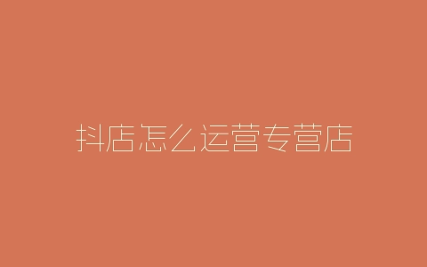 抖店怎么运营专营店-自媒星球