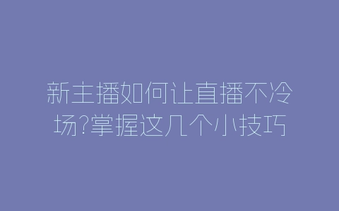 新主播如何让直播不冷场?掌握这几个小技巧轻松应对-自媒星球