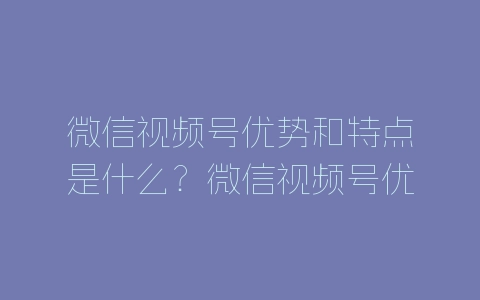 微信视频号优势和特点是什么？微信视频号优势分析-自媒星球