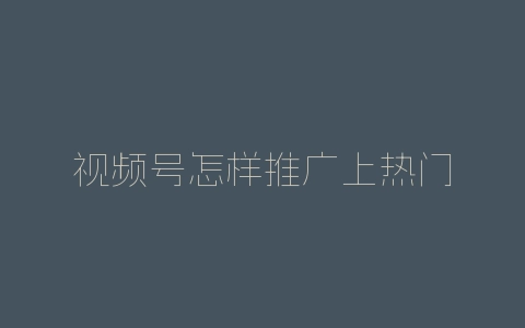 视频号怎样推广上热门-自媒星球