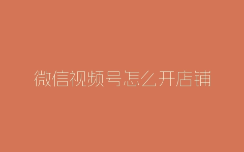 微信视频号怎么开店铺-自媒星球