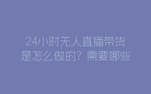 24小时无人直播带货是怎么做的？需要哪些流程？-自媒星球