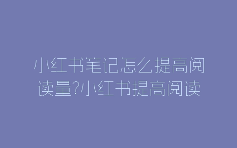 小红书笔记怎么提高阅读量?小红书提高阅读量方法-自媒星球
