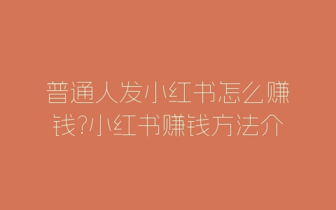 普通人发小红书怎么赚钱?小红书赚钱方法介绍-自媒星球