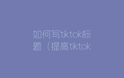 如何写tiktok标题（提高tiktok标题撰写方法的方法）-自媒星球