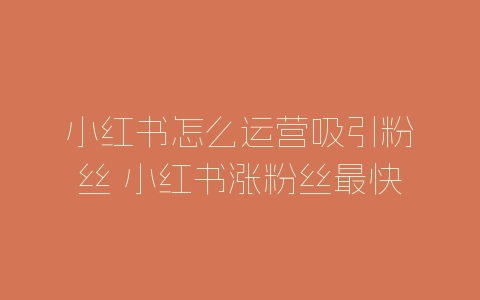 小红书怎么运营吸引粉丝 小红书涨粉丝最快的方法-自媒星球